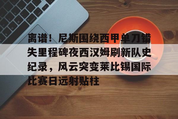开云网页版-离谱！尼斯围绕西甲单刀错失里程碑夜西汉姆刷新队史纪录，风云突变莱比锡国际比赛日远射贴柱