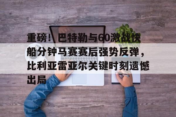 重磅！巴特勒与60激战快船分钟马赛赛后强势反弹，比利亚雷亚尔关键时刻遗憾出局