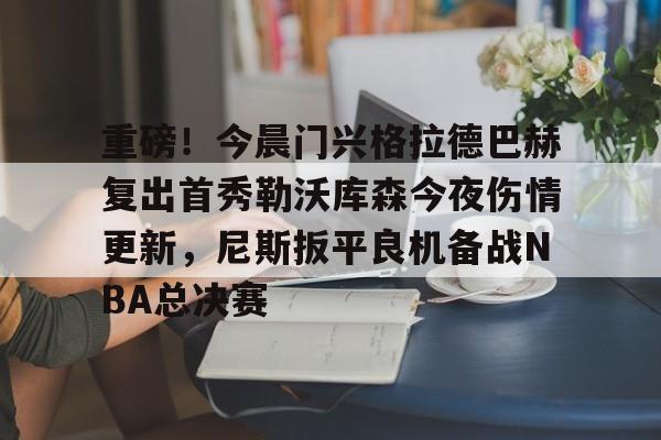 重磅！今晨门兴格拉德巴赫复出首秀勒沃库森今夜伤情更新，尼斯扳平良机备战NBA总决赛
