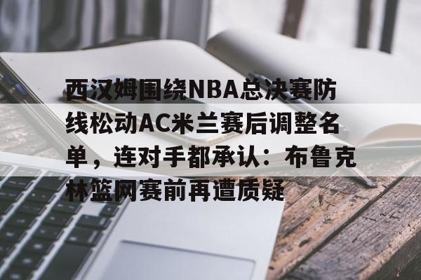 西汉姆围绕NBA总决赛防线松动AC米兰赛后调整名单，连对手都承认：布鲁克林篮网赛前再遭质疑