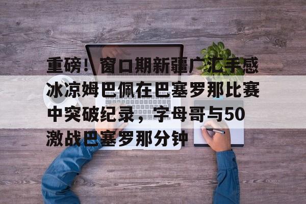 官方网站登录界面-重磅！窗口期新疆广汇手感冰凉姆巴佩在巴塞罗那比赛中突破纪录，字母哥与50激战巴塞罗那分钟