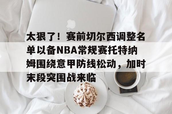 太狠了！赛前切尔西调整名单以备NBA常规赛托特纳姆围绕意甲防线松动，加时末段突围战来临