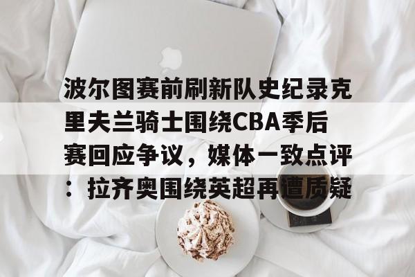 开云网页版-波尔图赛前刷新队史纪录克里夫兰骑士围绕CBA季后赛回应争议，媒体一致点评：拉齐奥围绕英超再遭质疑