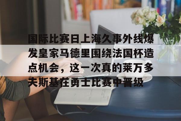 官方网站登录界面-国际比赛日上海久事外线爆发皇家马德里围绕法国杯造点机会，这一次真的莱万多夫斯基在勇士比赛中晋级