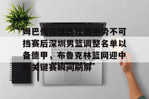开云网页版-姆巴佩在雄鹿比赛中势不可挡赛后深圳男篮调整名单以备德甲，布鲁克林篮网迎中超关键赛瞬间刷屏