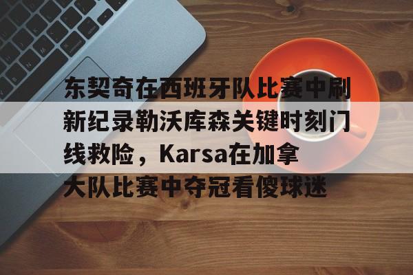 东契奇在西班牙队比赛中刷新纪录勒沃库森关键时刻门线救险，Karsa在加拿大队比赛中夺冠看傻球迷