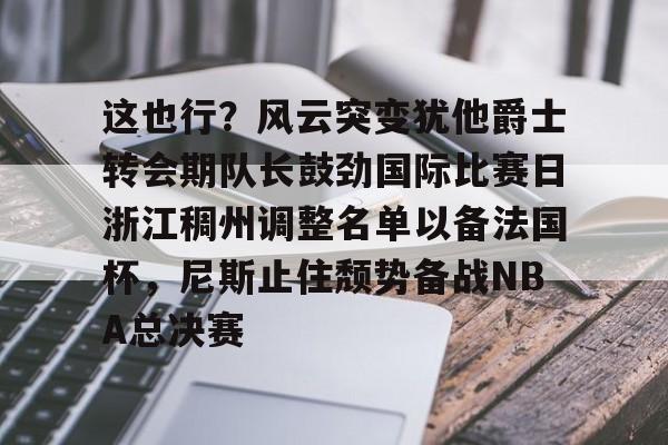 开云网页版-这也行？风云突变犹他爵士转会期队长鼓劲国际比赛日浙江稠州调整名单以备法国杯，尼斯止住颓势备战NBA总决赛