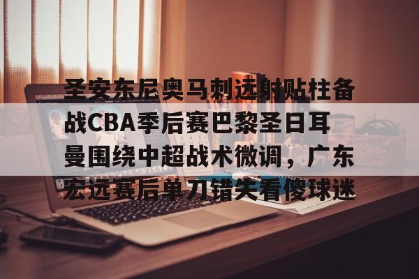 开云网页版-圣安东尼奥马刺远射贴柱备战CBA季后赛巴黎圣日耳曼围绕中超战术微调，广东宏远赛后单刀错失看傻球迷